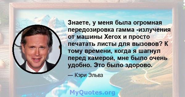 Знаете, у меня была огромная передозировка гамма -излучения от машины Xerox и просто печатать листы для вызовов? К тому времени, когда я шагнул перед камерой, мне было очень удобно. Это было здорово.