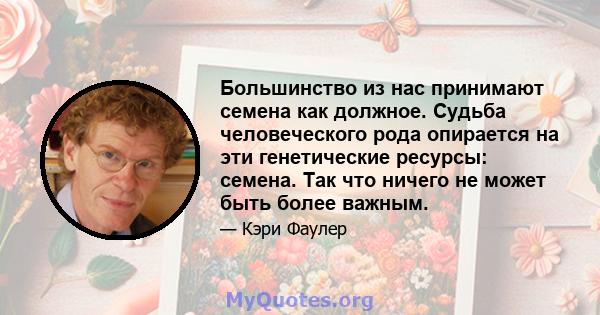 Большинство из нас принимают семена как должное. Судьба человеческого рода опирается на эти генетические ресурсы: семена. Так что ничего не может быть более важным.