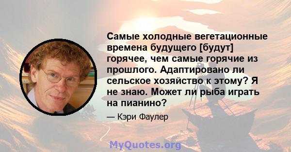 Самые холодные вегетационные времена будущего [будут] горячее, чем самые горячие из прошлого. Адаптировано ли сельское хозяйство к этому? Я не знаю. Может ли рыба играть на пианино?