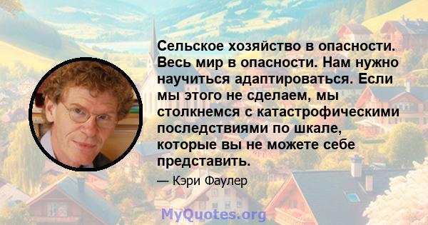 Сельское хозяйство в опасности. Весь мир в опасности. Нам нужно научиться адаптироваться. Если мы этого не сделаем, мы столкнемся с катастрофическими последствиями по шкале, которые вы не можете себе представить.