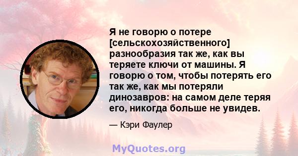 Я не говорю о потере [сельскохозяйственного] разнообразия так же, как вы теряете ключи от машины. Я говорю о том, чтобы потерять его так же, как мы потеряли динозавров: на самом деле теряя его, никогда больше не увидев.