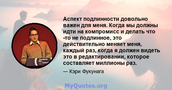 Аспект подлинности довольно важен для меня. Когда мы должны идти на компромисс и делать что -то не подлинное, это действительно меняет меня, каждый раз, когда я должен видеть это в редактировании, которое составляет