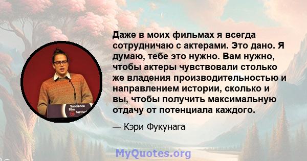 Даже в моих фильмах я всегда сотрудничаю с актерами. Это дано. Я думаю, тебе это нужно. Вам нужно, чтобы актеры чувствовали столько же владения производительностью и направлением истории, сколько и вы, чтобы получить