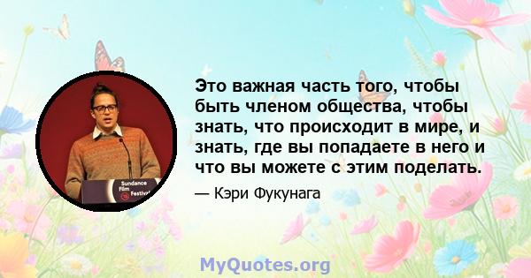 Это важная часть того, чтобы быть членом общества, чтобы знать, что происходит в мире, и знать, где вы попадаете в него и что вы можете с этим поделать.