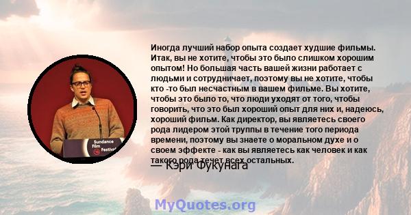 Иногда лучший набор опыта создает худшие фильмы. Итак, вы не хотите, чтобы это было слишком хорошим опытом! Но большая часть вашей жизни работает с людьми и сотрудничает, поэтому вы не хотите, чтобы кто -то был