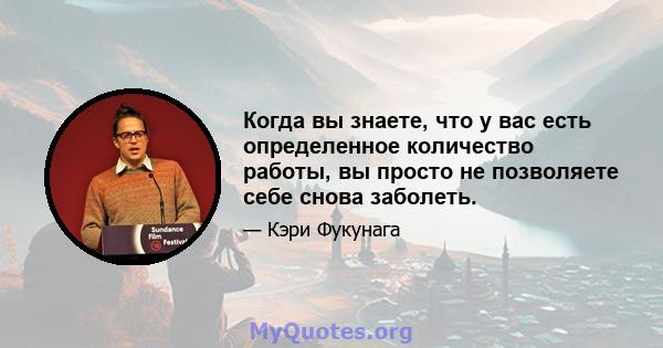 Когда вы знаете, что у вас есть определенное количество работы, вы просто не позволяете себе снова заболеть.