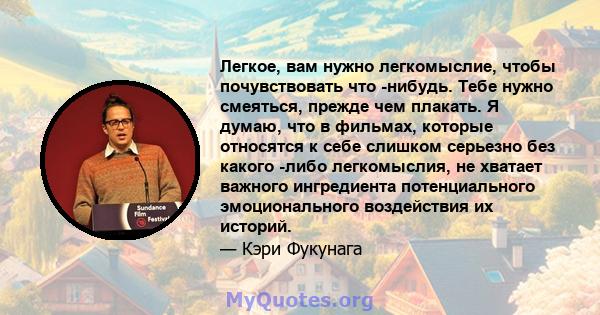 Легкое, вам нужно легкомыслие, чтобы почувствовать что -нибудь. Тебе нужно смеяться, прежде чем плакать. Я думаю, что в фильмах, которые относятся к себе слишком серьезно без какого -либо легкомыслия, не хватает важного 