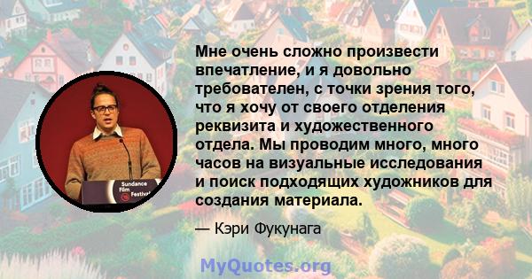 Мне очень сложно произвести впечатление, и я довольно требователен, с точки зрения того, что я хочу от своего отделения реквизита и художественного отдела. Мы проводим много, много часов на визуальные исследования и