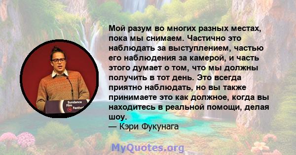 Мой разум во многих разных местах, пока мы снимаем. Частично это наблюдать за выступлением, частью его наблюдения за камерой, и часть этого думает о том, что мы должны получить в тот день. Это всегда приятно наблюдать,