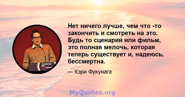 Нет ничего лучше, чем что -то закончить и смотреть на это. Будь то сценарий или фильм, это полная мелочь, которая теперь существует и, надеюсь, бессмертна.