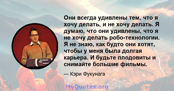 Они всегда удивлены тем, что я хочу делать, и не хочу делать. Я думаю, что они удивлены, что я не хочу делать робо-технологии. Я не знаю, как будто они хотят, чтобы у меня была долгая карьера. И будьте плодовиты и