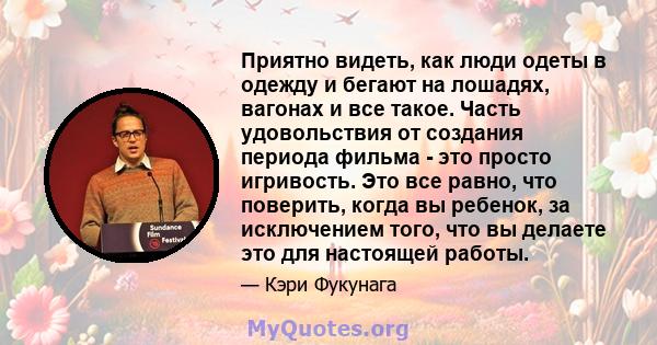 Приятно видеть, как люди одеты в одежду и бегают на лошадях, вагонах и все такое. Часть удовольствия от создания периода фильма - это просто игривость. Это все равно, что поверить, когда вы ребенок, за исключением того, 