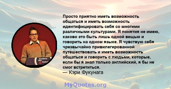 Просто приятно иметь возможность общаться и иметь возможность идентифицировать себя со многими различными культурами. Я понятия не имею, каково это быть лишь одной вещью и говорить на одном языке. Я чувствую себя