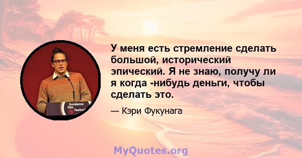 У меня есть стремление сделать большой, исторический эпический. Я не знаю, получу ли я когда -нибудь деньги, чтобы сделать это.