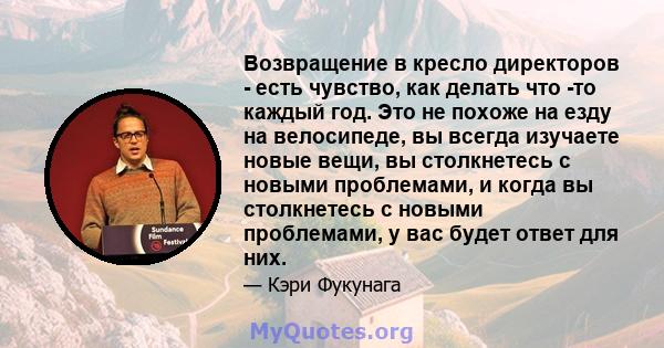 Возвращение в кресло директоров - есть чувство, как делать что -то каждый год. Это не похоже на езду на велосипеде, вы всегда изучаете новые вещи, вы столкнетесь с новыми проблемами, и когда вы столкнетесь с новыми