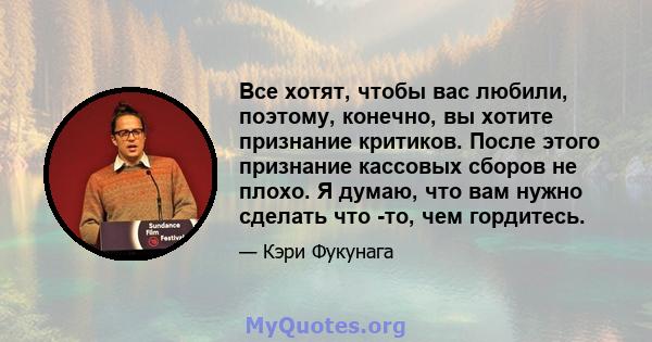 Все хотят, чтобы вас любили, поэтому, конечно, вы хотите признание критиков. После этого признание кассовых сборов не плохо. Я думаю, что вам нужно сделать что -то, чем гордитесь.