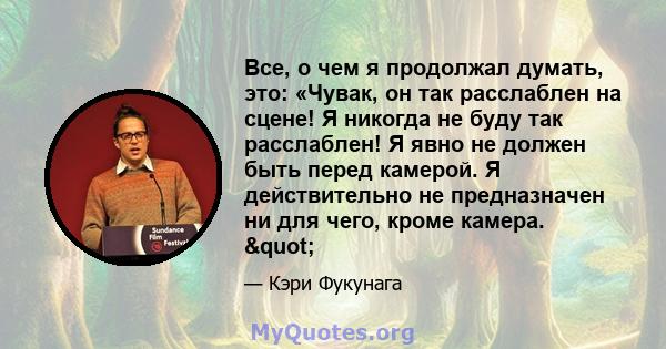 Все, о чем я продолжал думать, это: «Чувак, он так расслаблен на сцене! Я никогда не буду так расслаблен! Я явно не должен быть перед камерой. Я действительно не предназначен ни для чего, кроме камера. "