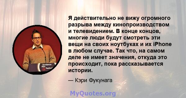 Я действительно не вижу огромного разрыва между кинопроизводством и телевидением. В конце концов, многие люди будут смотреть эти вещи на своих ноутбуках и их iPhone в любом случае. Так что, на самом деле не имеет