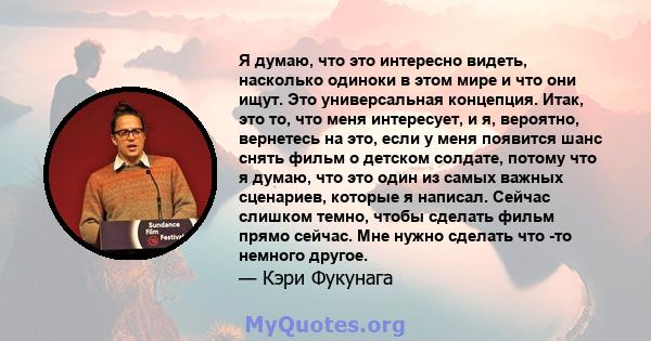 Я думаю, что это интересно видеть, насколько одиноки в этом мире и что они ищут. Это универсальная концепция. Итак, это то, что меня интересует, и я, вероятно, вернетесь на это, если у меня появится шанс снять фильм о