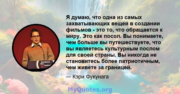 Я думаю, что одна из самых захватывающих вещей в создании фильмов - это то, что обращается к миру. Это как посол. Вы понимаете, чем больше вы путешествуете, что вы являетесь культурным послом для своей страны. Вы