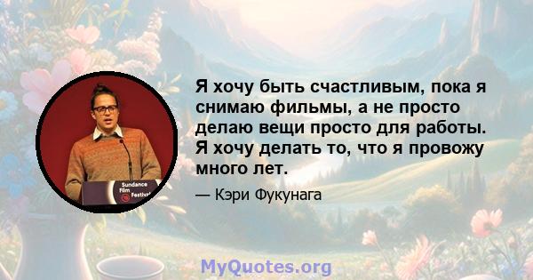 Я хочу быть счастливым, пока я снимаю фильмы, а не просто делаю вещи просто для работы. Я хочу делать то, что я провожу много лет.