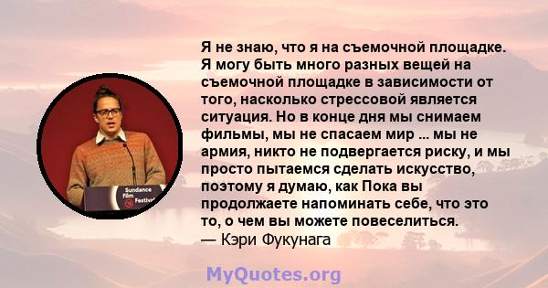 Я не знаю, что я на съемочной площадке. Я могу быть много разных вещей на съемочной площадке в зависимости от того, насколько стрессовой является ситуация. Но в конце дня мы снимаем фильмы, мы не спасаем мир ... мы не