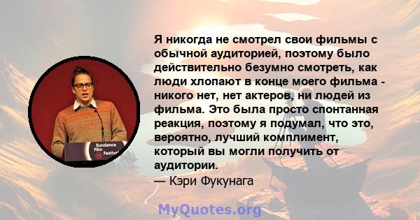 Я никогда не смотрел свои фильмы с обычной аудиторией, поэтому было действительно безумно смотреть, как люди хлопают в конце моего фильма - никого нет, нет актеров, ни людей из фильма. Это была просто спонтанная