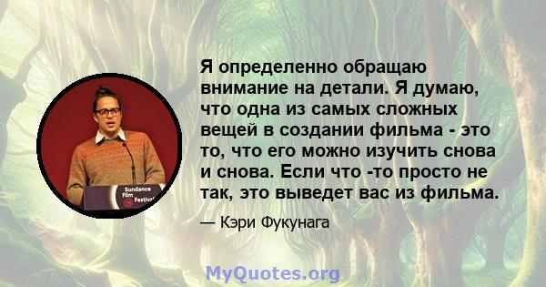 Я определенно обращаю внимание на детали. Я думаю, что одна из самых сложных вещей в создании фильма - это то, что его можно изучить снова и снова. Если что -то просто не так, это выведет вас из фильма.