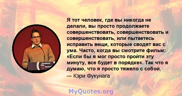 Я тот человек, где вы никогда не делали, вы просто продолжаете совершенствовать, совершенствовать и совершенствовать, или пытаетесь исправить вещи, которые сводят вас с ума. Часто, когда вы смотрите фильм: «Если бы я