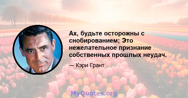 Ах, будьте осторожны с снобированием; Это нежелательное признание собственных прошлых неудач.