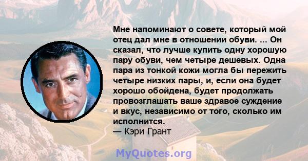 Мне напоминают о совете, который мой отец дал мне в отношении обуви. ... Он сказал, что лучше купить одну хорошую пару обуви, чем четыре дешевых. Одна пара из тонкой кожи могла бы пережить четыре низких пары, и, если