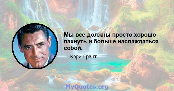 Мы все должны просто хорошо пахнуть и больше наслаждаться собой.