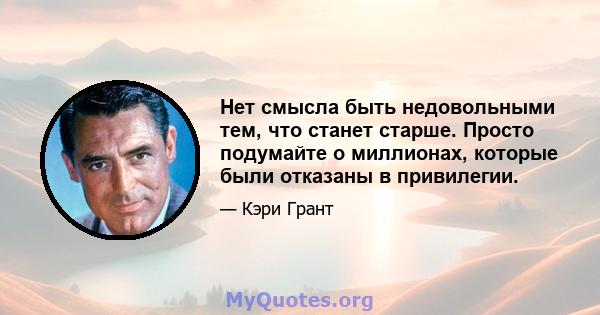 Нет смысла быть недовольными тем, что станет старше. Просто подумайте о миллионах, которые были отказаны в привилегии.