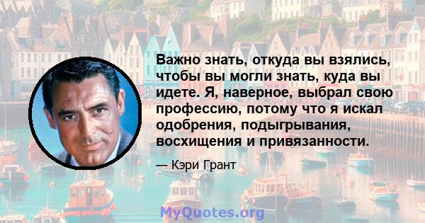 Важно знать, откуда вы взялись, чтобы вы могли знать, куда вы идете. Я, наверное, выбрал свою профессию, потому что я искал одобрения, подыгрывания, восхищения и привязанности.