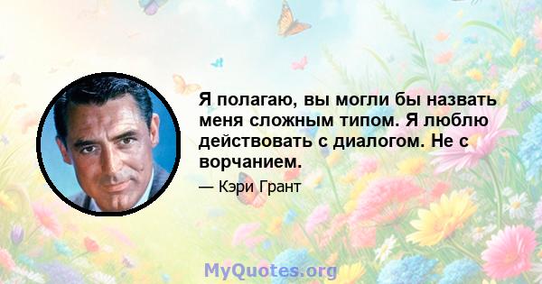 Я полагаю, вы могли бы назвать меня сложным типом. Я люблю действовать с диалогом. Не с ворчанием.