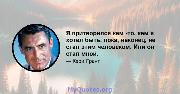 Я притворился кем -то, кем я хотел быть, пока, наконец, не стал этим человеком. Или он стал мной.