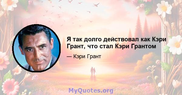 Я так долго действовал как Кэри Грант, что стал Кэри Грантом