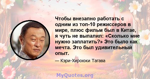 Чтобы внезапно работать с одним из топ-10 режиссеров в мире, плюс фильм был в Китае, я чуть не выпалил: «Сколько мне нужно заплатить?» Это было как мечта. Это был удивительный опыт.