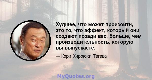 Худшее, что может произойти, это то, что эффект, который они создают позади вас, больше, чем производительность, которую вы выпускаете.