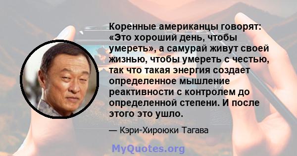 Коренные американцы говорят: «Это хороший день, чтобы умереть», а самурай живут своей жизнью, чтобы умереть с честью, так что такая энергия создает определенное мышление реактивности с контролем до определенной степени. 