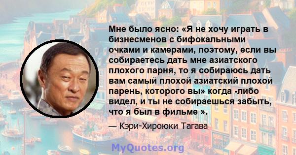 Мне было ясно: «Я не хочу играть в бизнесменов с бифокальными очками и камерами, поэтому, если вы собираетесь дать мне азиатского плохого парня, то я собираюсь дать вам самый плохой азиатский плохой парень, которого вы» 