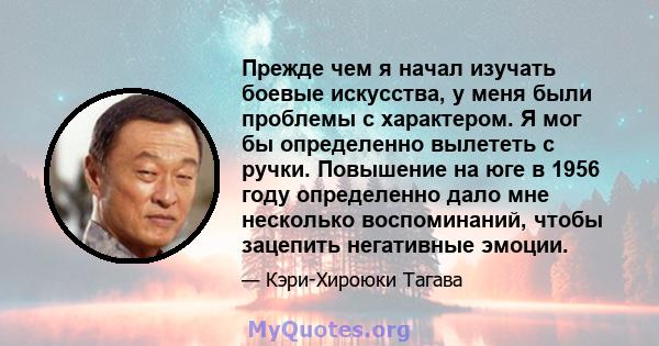 Прежде чем я начал изучать боевые искусства, у меня были проблемы с характером. Я мог бы определенно вылететь с ручки. Повышение на юге в 1956 году определенно дало мне несколько воспоминаний, чтобы зацепить негативные