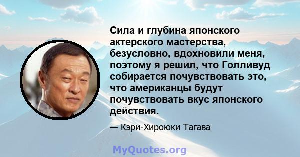 Сила и глубина японского актерского мастерства, безусловно, вдохновили меня, поэтому я решил, что Голливуд собирается почувствовать это, что американцы будут почувствовать вкус японского действия.