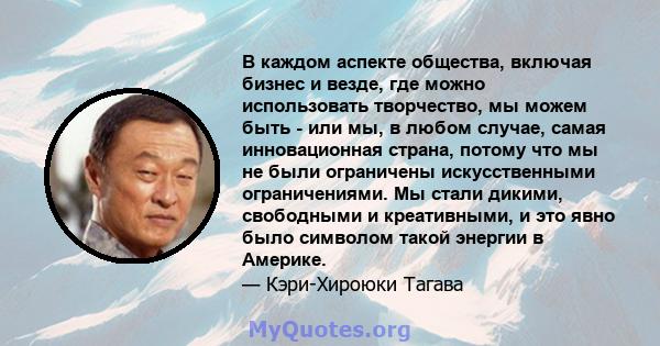 В каждом аспекте общества, включая бизнес и везде, где можно использовать творчество, мы можем быть - или мы, в любом случае, самая инновационная страна, потому что мы не были ограничены искусственными ограничениями. Мы 