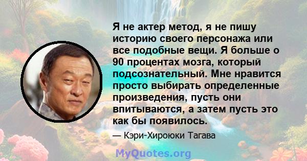 Я не актер метод, я не пишу историю своего персонажа или все подобные вещи. Я больше о 90 процентах мозга, который подсознательный. Мне нравится просто выбирать определенные произведения, пусть они впитываются, а затем