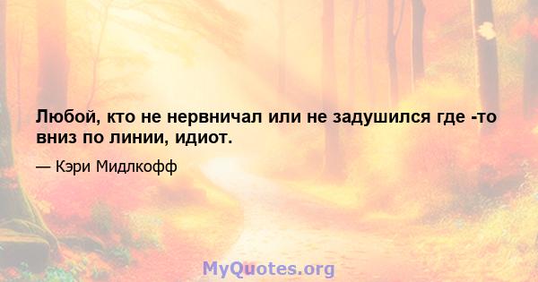 Любой, кто не нервничал или не задушился где -то вниз по линии, идиот.