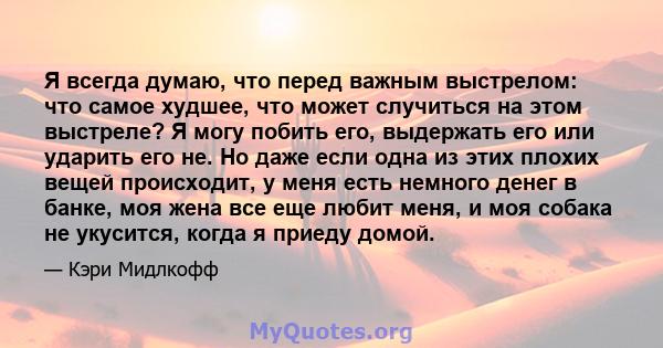 Я всегда думаю, что перед важным выстрелом: что самое худшее, что может случиться на этом выстреле? Я могу побить его, выдержать его или ударить его не. Но даже если одна из этих плохих вещей происходит, у меня есть