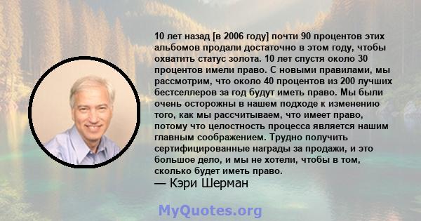 10 лет назад [в 2006 году] почти 90 процентов этих альбомов продали достаточно в этом году, чтобы охватить статус золота. 10 лет спустя около 30 процентов имели право. С новыми правилами, мы рассмотрим, что около 40