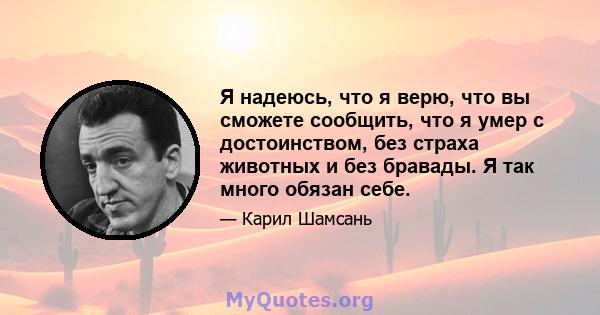 Я надеюсь, что я верю, что вы сможете сообщить, что я умер с достоинством, без страха животных и без бравады. Я так много обязан себе.