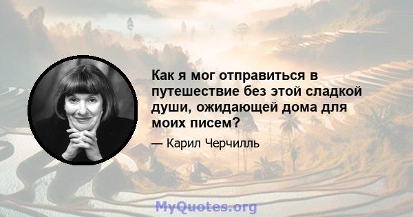 Как я мог отправиться в путешествие без этой сладкой души, ожидающей дома для моих писем?